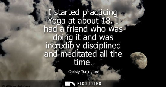 Small: I started practicing Yoga at about 18. I had a friend who was doing it and was incredibly disciplined a