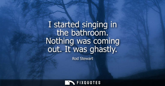 Small: I started singing in the bathroom. Nothing was coming out. It was ghastly