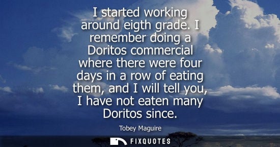 Small: I started working around eigth grade. I remember doing a Doritos commercial where there were four days 