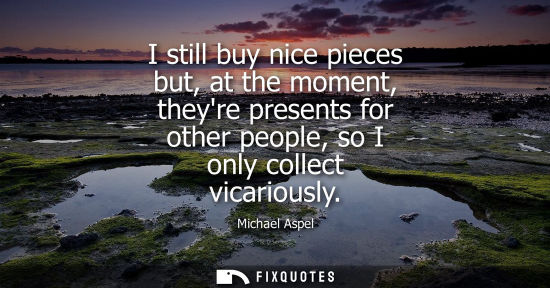 Small: I still buy nice pieces but, at the moment, theyre presents for other people, so I only collect vicario