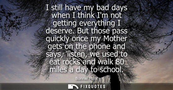 Small: I still have my bad days when I think Im not getting everything I deserve. But those pass quickly once 