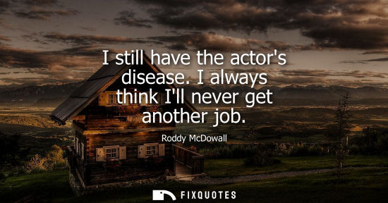 Small: I still have the actors disease. I always think Ill never get another job