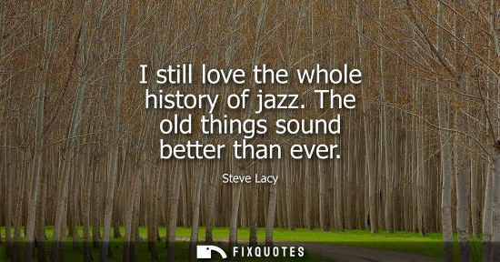 Small: I still love the whole history of jazz. The old things sound better than ever