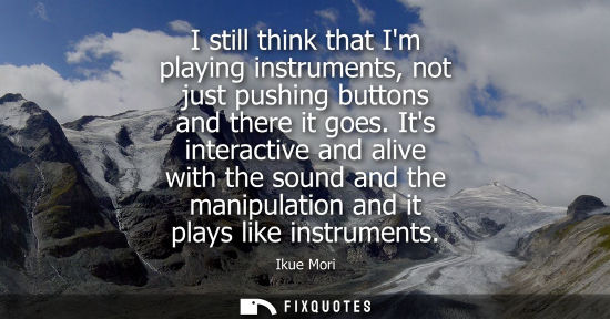 Small: I still think that Im playing instruments, not just pushing buttons and there it goes. Its interactive 