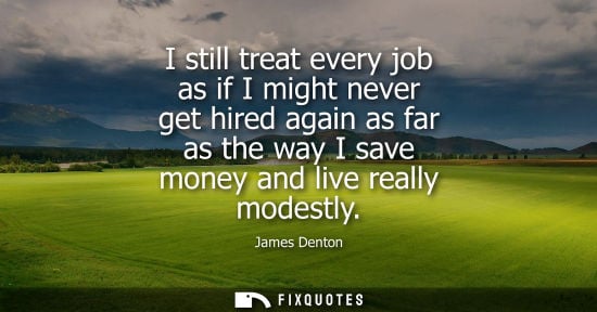 Small: I still treat every job as if I might never get hired again as far as the way I save money and live rea