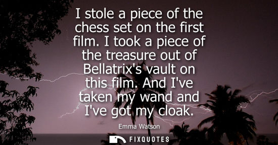 Small: I stole a piece of the chess set on the first film. I took a piece of the treasure out of Bellatrixs vault on 