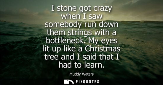 Small: I stone got crazy when I saw somebody run down them strings with a bottleneck. My eyes lit up like a Christmas