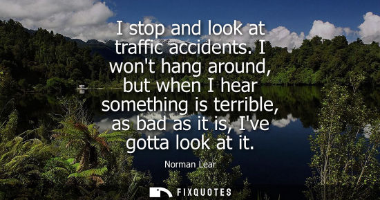 Small: I stop and look at traffic accidents. I wont hang around, but when I hear something is terrible, as bad