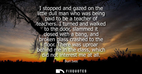 Small: I stopped and gazed on the little dull man who was being paid to be a teacher of teachers. I turned and