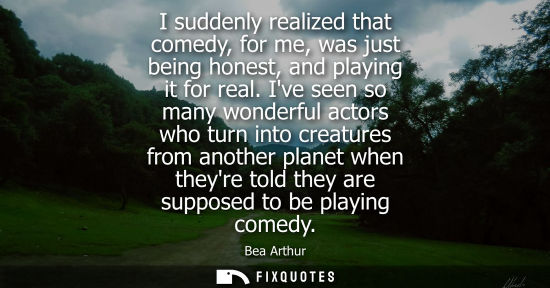 Small: I suddenly realized that comedy, for me, was just being honest, and playing it for real. Ive seen so many wond