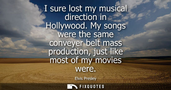 Small: I sure lost my musical direction in Hollywood. My songs were the same conveyer belt mass production, just like