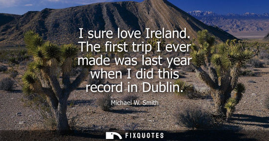 Small: I sure love Ireland. The first trip I ever made was last year when I did this record in Dublin - Michael W. Sm