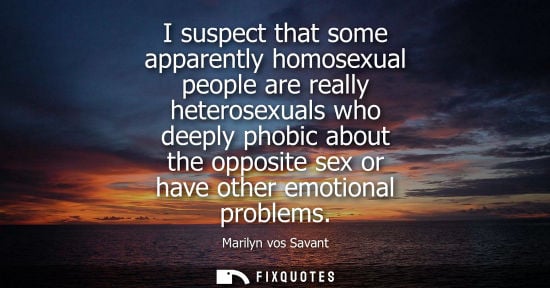 Small: I suspect that some apparently homosexual people are really heterosexuals who deeply phobic about the opposite