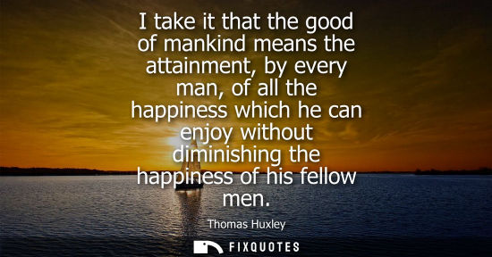 Small: I take it that the good of mankind means the attainment, by every man, of all the happiness which he can enjoy