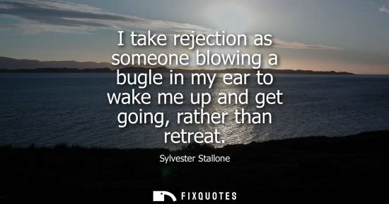 Small: I take rejection as someone blowing a bugle in my ear to wake me up and get going, rather than retreat