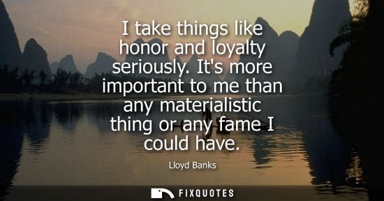 Small: I take things like honor and loyalty seriously. Its more important to me than any materialistic thing or any f