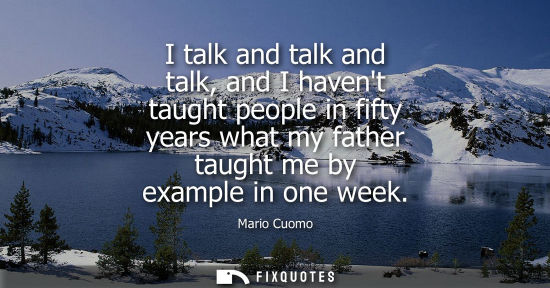 Small: I talk and talk and talk, and I havent taught people in fifty years what my father taught me by example