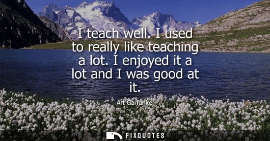 Small: I teach well. I used to really like teaching a lot. I enjoyed it a lot and I was good at it