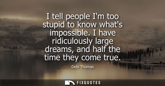 Small: I tell people Im too stupid to know whats impossible. I have ridiculously large dreams, and half the ti