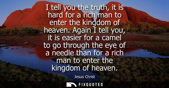 Small: I tell you the truth, it is hard for a rich man to enter the kingdom of heaven. Again I tell you, it is
