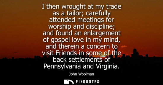 Small: I then wrought at my trade as a tailor carefully attended meetings for worship and discipline and found