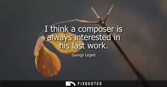 Small: I think a composer is always interested in his last work