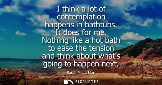 Small: I think a lot of contemplation happens in bathtubs. It does for me. Nothing like a hot bath to ease the