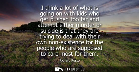 Small: I think a lot of what is going on with kids who get pushed too far and attempt either murder or suicide is tha