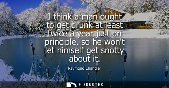 Small: I think a man ought to get drunk at least twice a year just on principle, so he wont let himself get sn