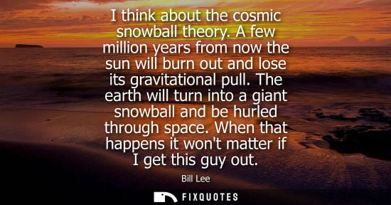 Small: I think about the cosmic snowball theory. A few million years from now the sun will burn out and lose its grav