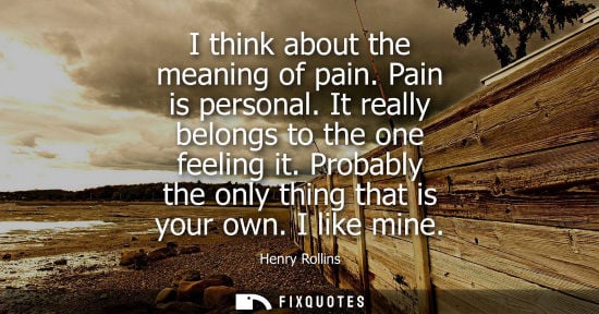 Small: I think about the meaning of pain. Pain is personal. It really belongs to the one feeling it. Probably 