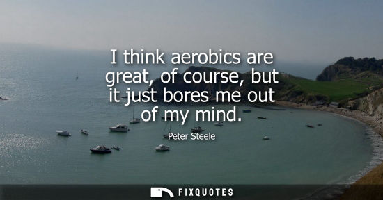 Small: I think aerobics are great, of course, but it just bores me out of my mind