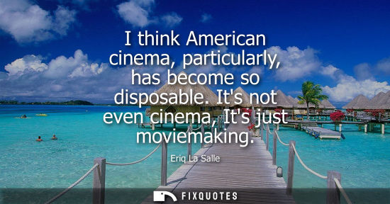 Small: I think American cinema, particularly, has become so disposable. Its not even cinema, Its just moviemak