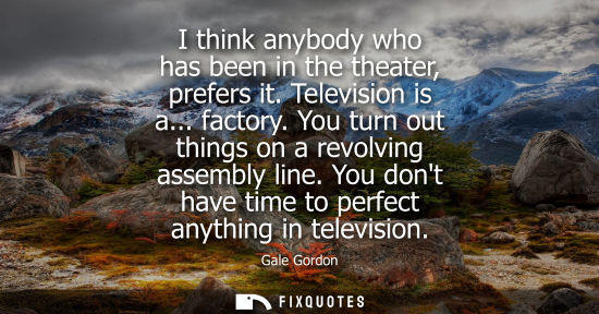 Small: I think anybody who has been in the theater, prefers it. Television is a... factory. You turn out thing