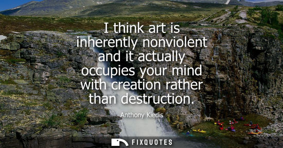 Small: I think art is inherently nonviolent and it actually occupies your mind with creation rather than destr