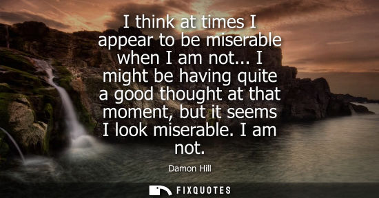Small: I think at times I appear to be miserable when I am not... I might be having quite a good thought at th