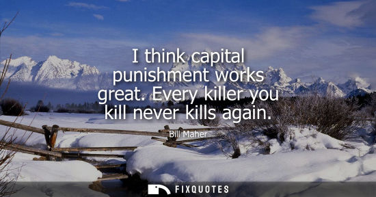 Small: I think capital punishment works great. Every killer you kill never kills again