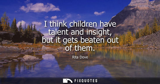 Small: I think children have talent and insight, but it gets beaten out of them