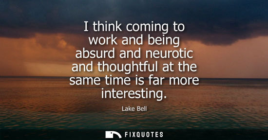 Small: I think coming to work and being absurd and neurotic and thoughtful at the same time is far more intere