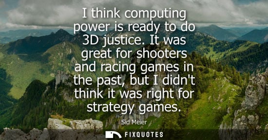 Small: I think computing power is ready to do 3D justice. It was great for shooters and racing games in the pa