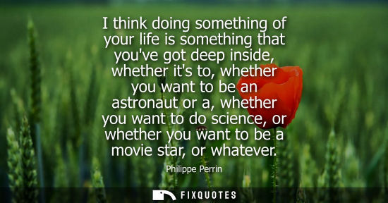 Small: I think doing something of your life is something that youve got deep inside, whether its to, whether you want