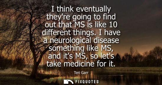 Small: I think eventually theyre going to find out that MS is like 10 different things. I have a neurological 