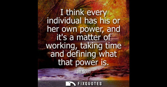 Small: I think every individual has his or her own power, and its a matter of working, taking time and definin