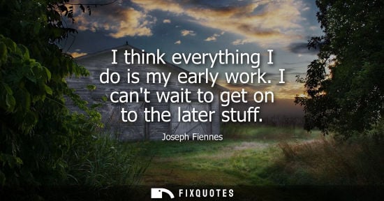 Small: I think everything I do is my early work. I cant wait to get on to the later stuff
