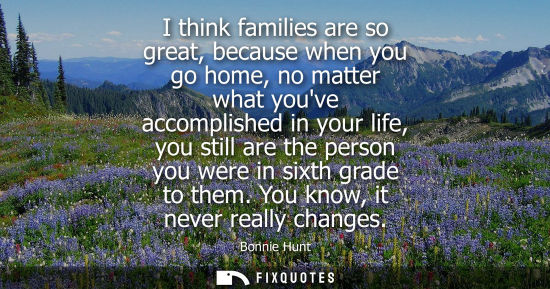 Small: I think families are so great, because when you go home, no matter what youve accomplished in your life