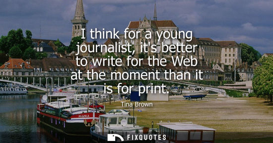 Small: I think for a young journalist, its better to write for the Web at the moment than it is for print
