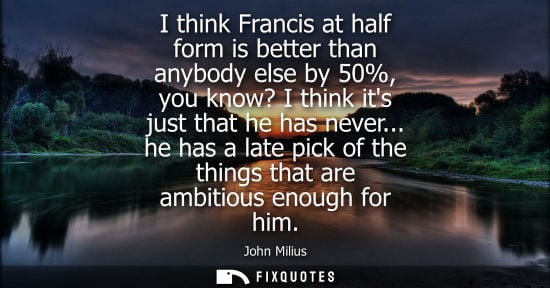 Small: I think Francis at half form is better than anybody else by 50%, you know? I think its just that he has never.