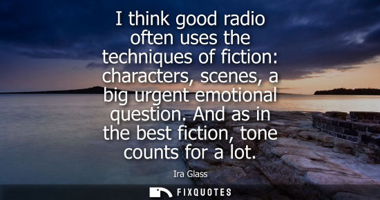 Small: I think good radio often uses the techniques of fiction: characters, scenes, a big urgent emotional que
