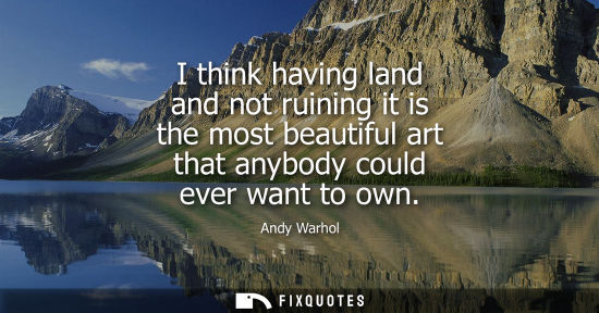 Small: I think having land and not ruining it is the most beautiful art that anybody could ever want to own