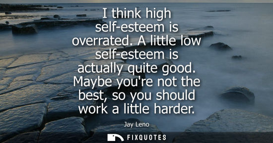Small: I think high self-esteem is overrated. A little low self-esteem is actually quite good. Maybe youre not